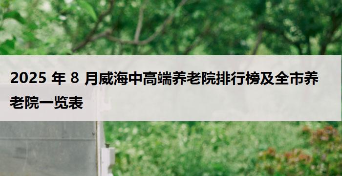 2025 年 8 月威海中高端养老院排行榜及全市养老院一览表