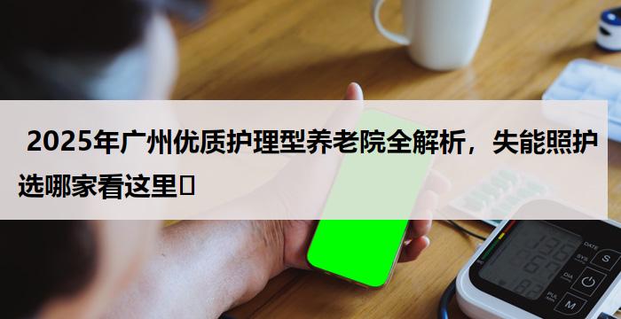  2025年广州优质护理型养老院全解析，失能照护选哪家看这里​