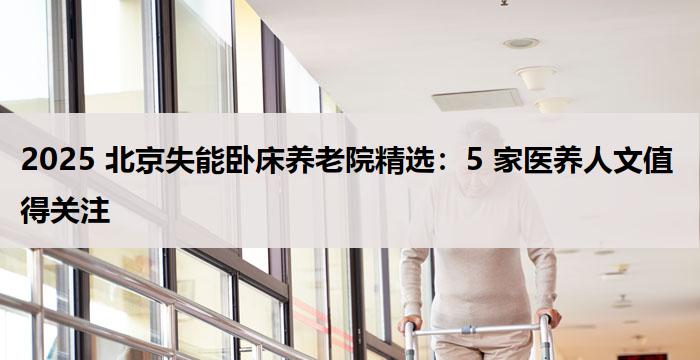 2025 北京失能卧床养老院精选：5 家医养人文值得关注