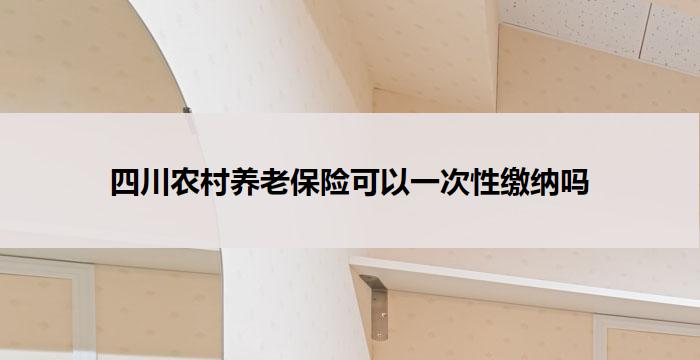 四川农村养老保险可以一次性缴纳吗(四川农村养老保险：是否可一次缴纳？)