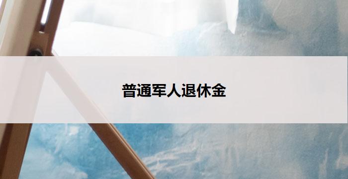 普通军人退休金(普通军人退休金：关注退伍军人福利的重要保障)