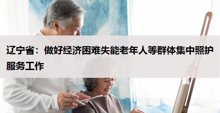辽宁省：做好经济困难失能老年人等群体集中照护服务工作