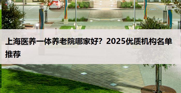 上海医养一体养老院哪家好？2025优质机构名单推荐