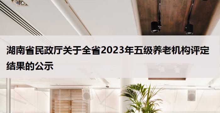 湖南省民政厅关于全省2023年五级养老机构评定结果的公示