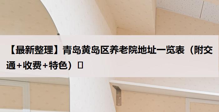 【最新整理】青岛黄岛区养老院地址一览表（附交通+收费+特色）​