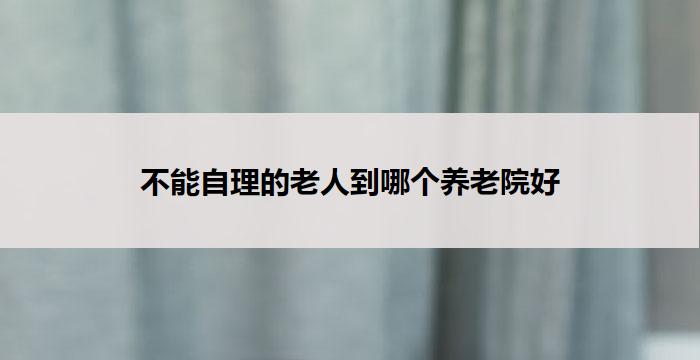 不能自理的老人到哪个养老院好
