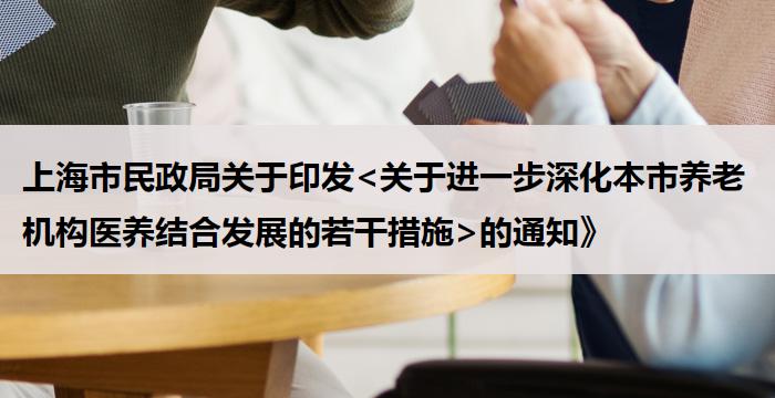 上海市民政局关于印发<关于进一步深化本市养老机构医养结合发展的若干措施>的通知》