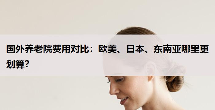 国外养老院费用对比：欧美、日本、东南亚哪里更划算？