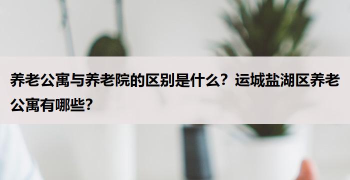 养老公寓与养老院的区别是什么？运城盐湖区养老公寓有哪些？
