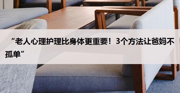 “老人心理护理比身体更重要!3个方法让爸妈不孤单”