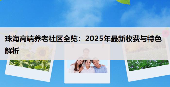 珠海高端养老社区全览：2025年最新收费与特色解析