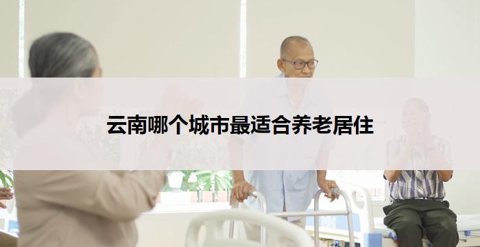 云南哪个城市最适合养老居住