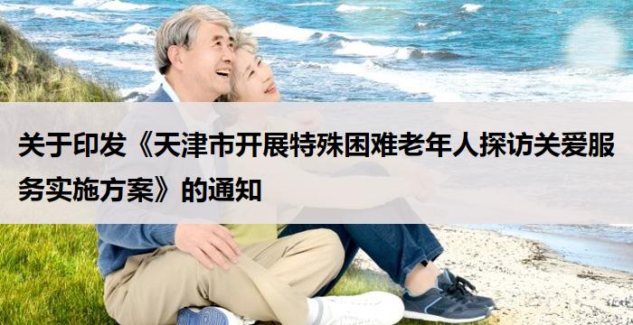 关于印发《天津市开展特殊困难老年人探访关爱服务实施方案》的通知