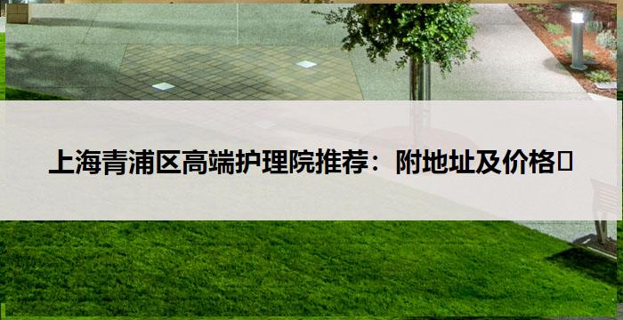 上海青浦区高端护理院推荐：附地址及价格​