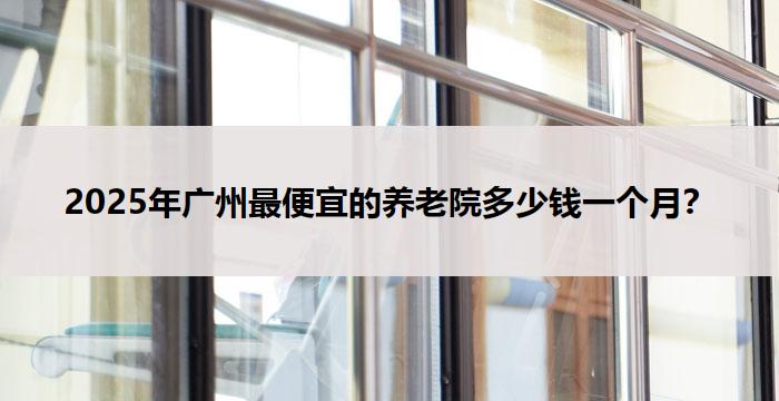2025年广州最便宜的养老院多少钱一个月？