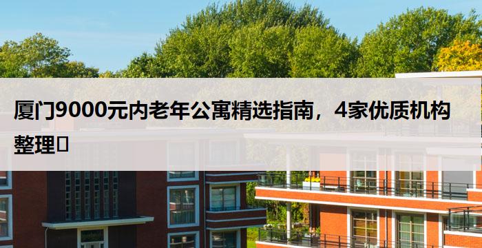 厦门9000元内老年公寓精选指南,4家优质机构整理