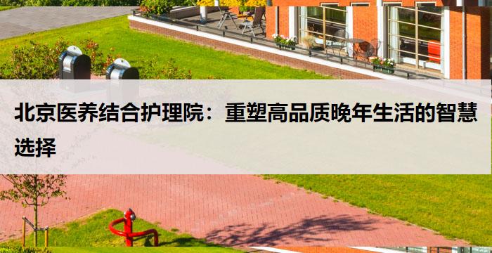 北京医养结合护理院：重塑高品质晚年生活的智慧选择
