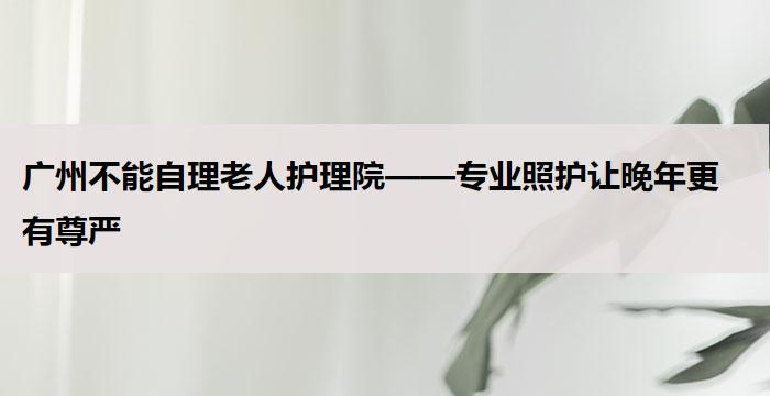 广州不能自理老人护理院——专业照护让晚年更有尊严