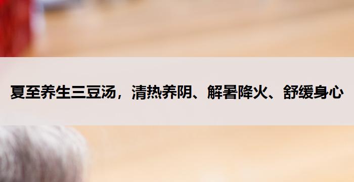 夏至养生三豆汤,清热养阴、解暑降火、舒缓身心--养生杂谈
