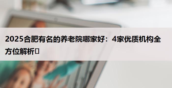 2025合肥有名的养老院哪家好:4家优质机构全方位解析
