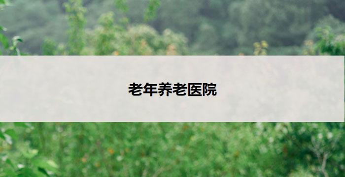 老年养老医院(老年养老医院：关怀健康，呵护晚年)