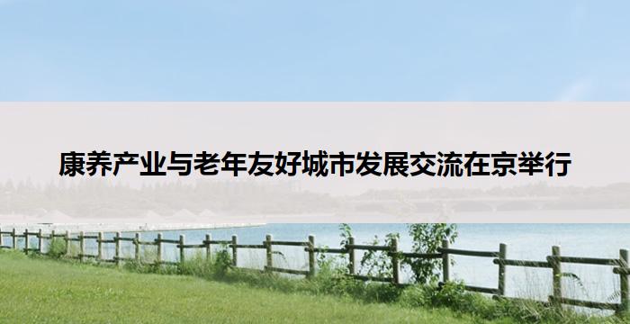康养产业与老年友好城市发展交流在京举行