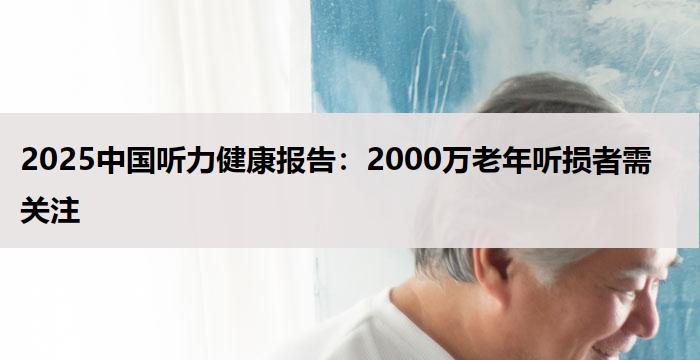 2025中国听力健康报告：2000万老年听损者需关注
