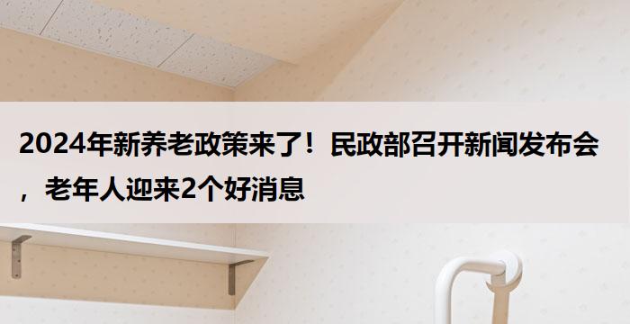 2024年新养老政策来了！民政部召开新闻发布会，老年人迎来2个好消息