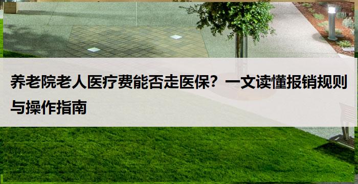 养老院老人医疗费能否走医保？一文读懂报销规则与操作指南