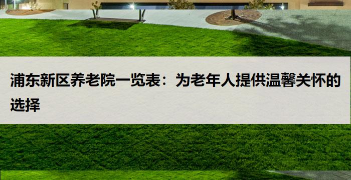 浦东新区养老院一览表:为老年人提供温馨关怀的选择