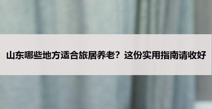 山东哪些地方适合旅居养老？这份实用指南请收好