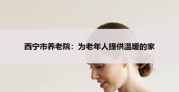 西宁市养老院:为老年人提供温暖的家