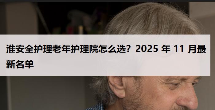 淮安全护理老年护理院怎么选？2025 年 11 月最新名单