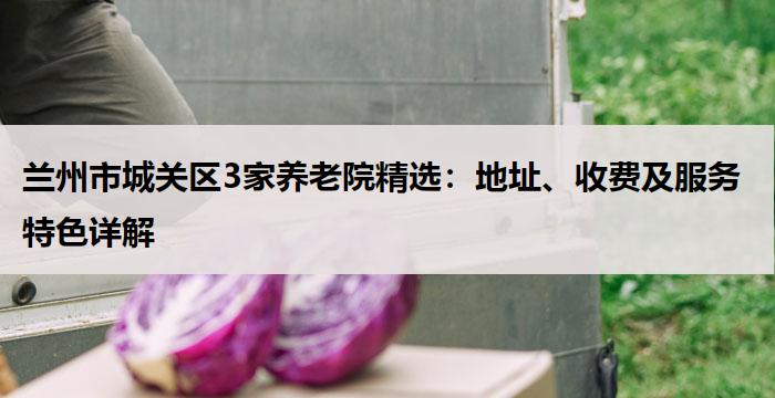 兰州市城关区3家养老院精选:地址、收费及服务特色详解