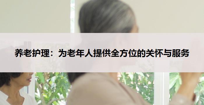 养老护理:为老年人提供全方位的关怀与服务