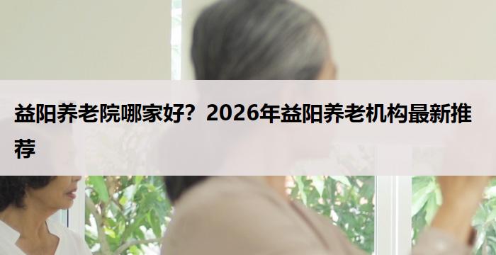 益阳养老院哪家好？2026年益阳养老机构最新推荐