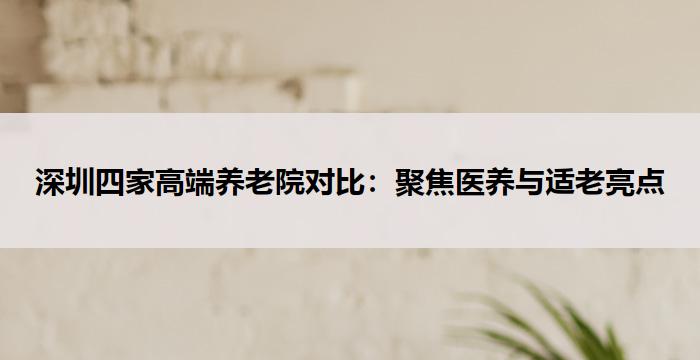 深圳四家高端养老院对比：聚焦医养与适老亮点