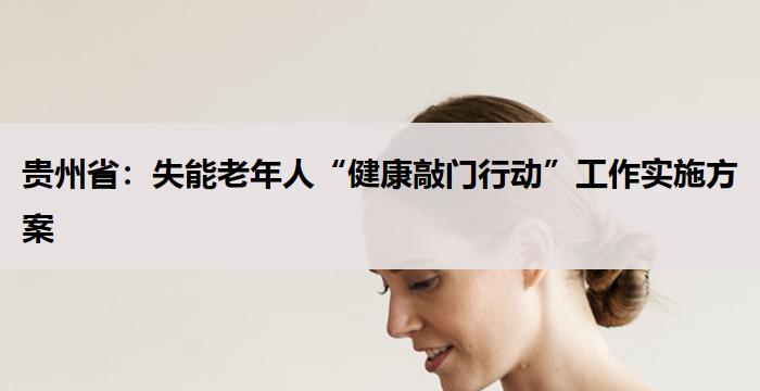 贵州省:失能老年人“健康敲门行动”工作实施方案