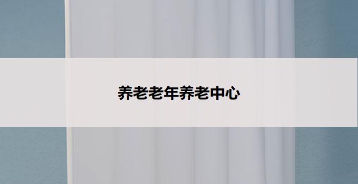 养老老年养老中心(老有所养：中心化养老服务)