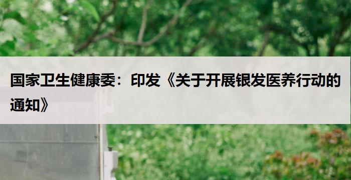 国家卫生健康委：印发《关于开展银发医养行动的通知》