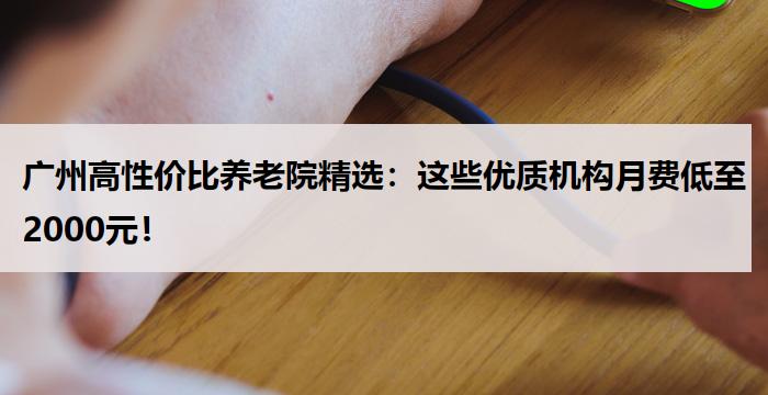 广州高性价比养老院精选：这些优质机构月费低至2000元！