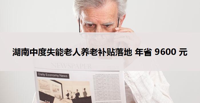 湖南中度失能老人养老补贴落地 年省 9600 元