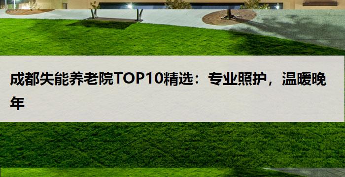 成都失能养老院TOP10精选:专业照护,温暖晚年