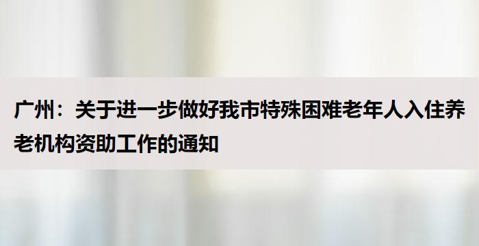 广州：关于进一步做好我市特殊困难老年人入住养老机构资助工作的通知