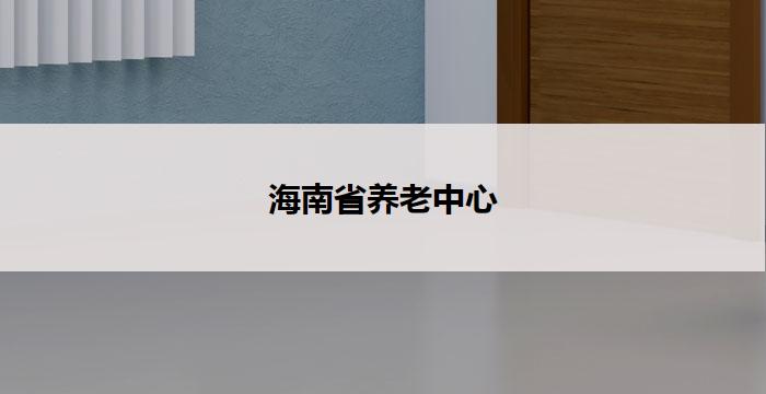 海南省养老中心(海南省养老中心:关爱老年人,共建幸福家园)