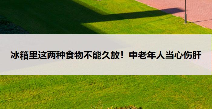 冰箱里这两种食物不能久放！中老年人当心伤肝
