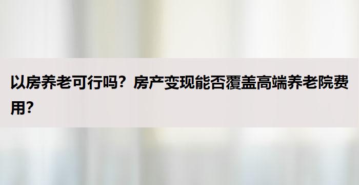 以房养老可行吗？房产变现能否覆盖高端养老院费用？