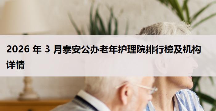 2026 年 3 月泰安公办老年护理院排行榜及机构详情