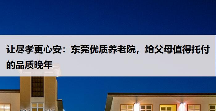 让尽孝更心安：东莞优质养老院，给父母值得托付的品质晚年