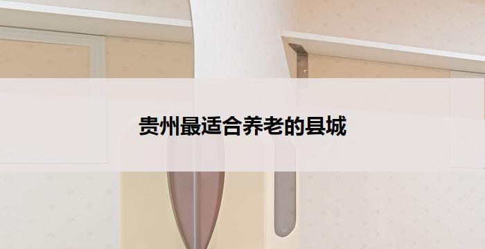 贵州最适合养老的县城(贵州养老首选县城)